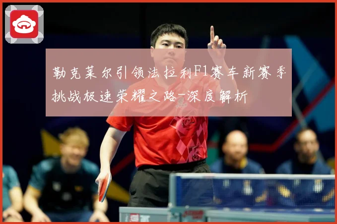 勒克莱尔引领法拉利F1赛车新赛季挑战极速荣耀之路-深度解析