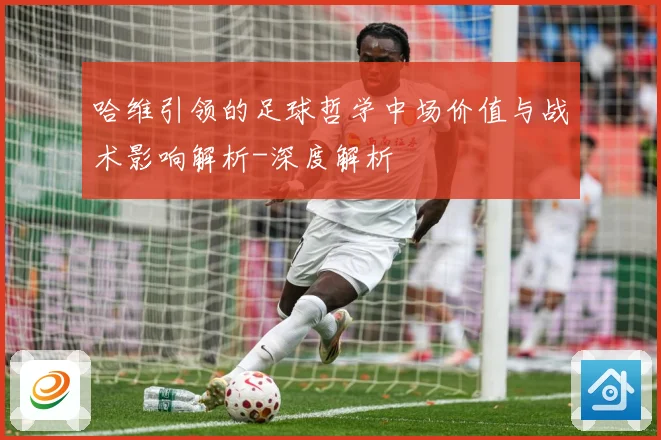 哈维引领的足球哲学中场价值与战术影响解析-深度解析