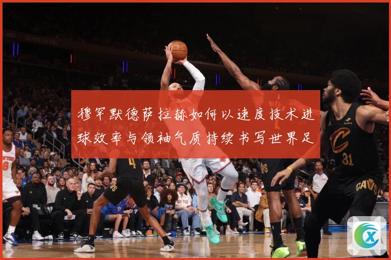 穆罕默德萨拉赫如何以速度技术进球效率与领袖气质持续书写世界足坛传奇篇章-深度解析