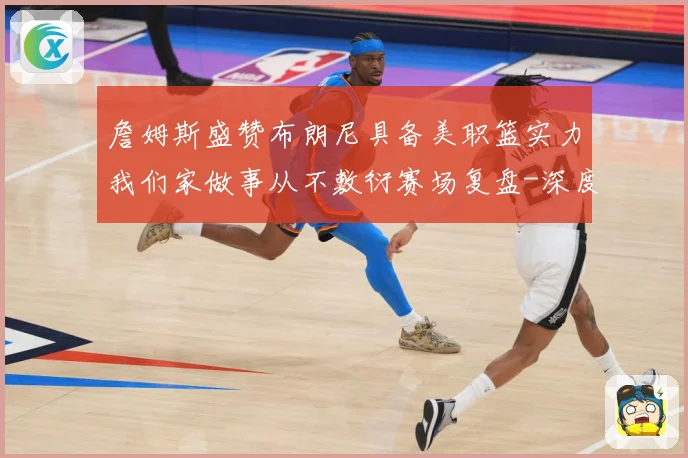 詹姆斯盛赞布朗尼具备美职篮实力我们家做事从不敷衍赛场复盘-深度解析