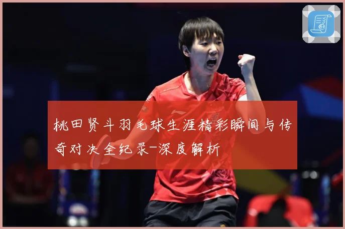 桃田贤斗羽毛球生涯精彩瞬间与传奇对决全纪录-深度解析