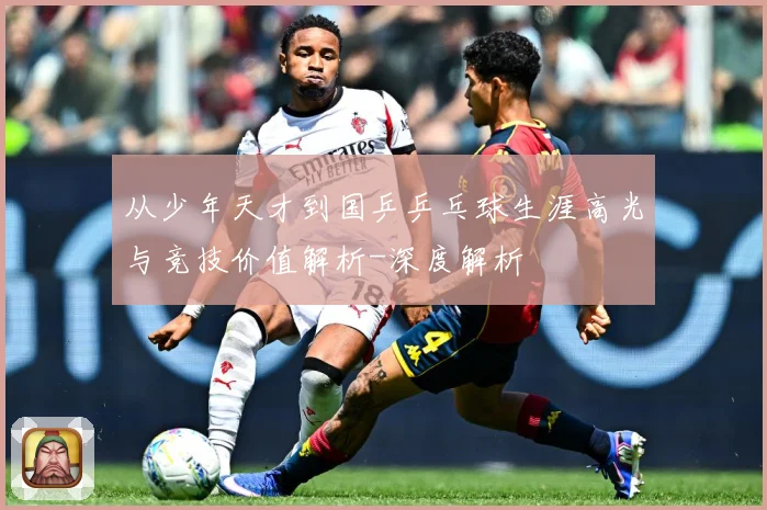 从少年天才到国乒乒乓球生涯高光与竞技价值解析-深度解析