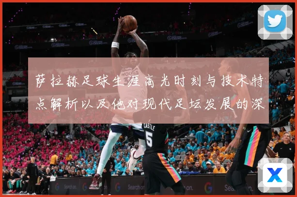 萨拉赫足球生涯高光时刻与技术特点解析以及他对现代足坛发展的深远影响-深度解析