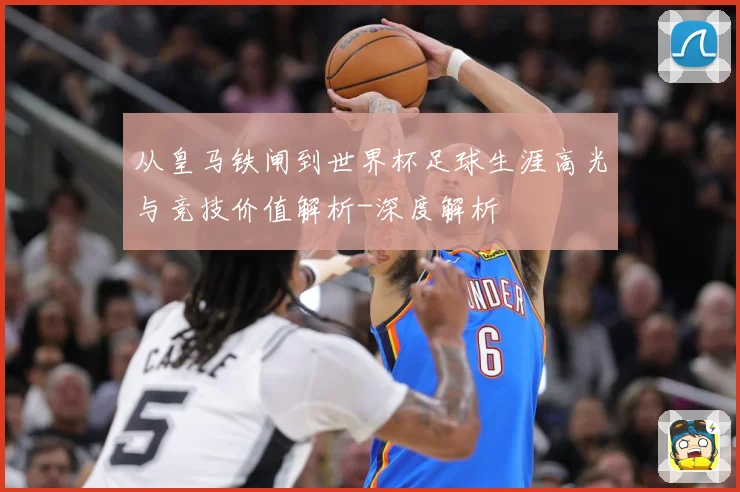 从皇马铁闸到世界杯足球生涯高光与竞技价值解析-深度解析