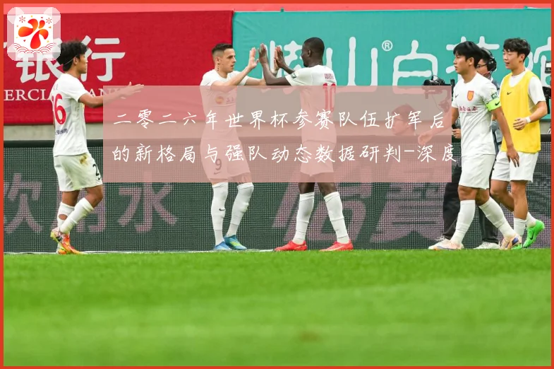 二零二六年世界杯参赛队伍扩军后的新格局与强队动态数据研判-深度解析
