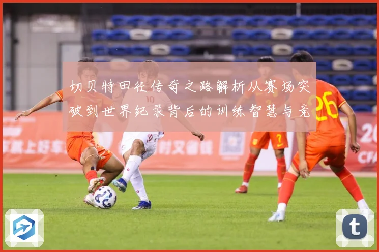 切贝特田径传奇之路解析从赛场突破到世界纪录背后的训练智慧与竞技精神-深度解析