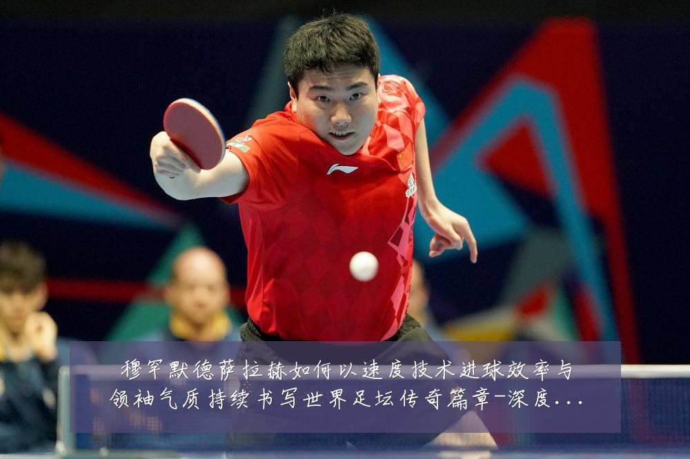 穆罕默德萨拉赫如何以速度技术进球效率与领袖气质持续书写世界足坛传奇篇章-深度解析