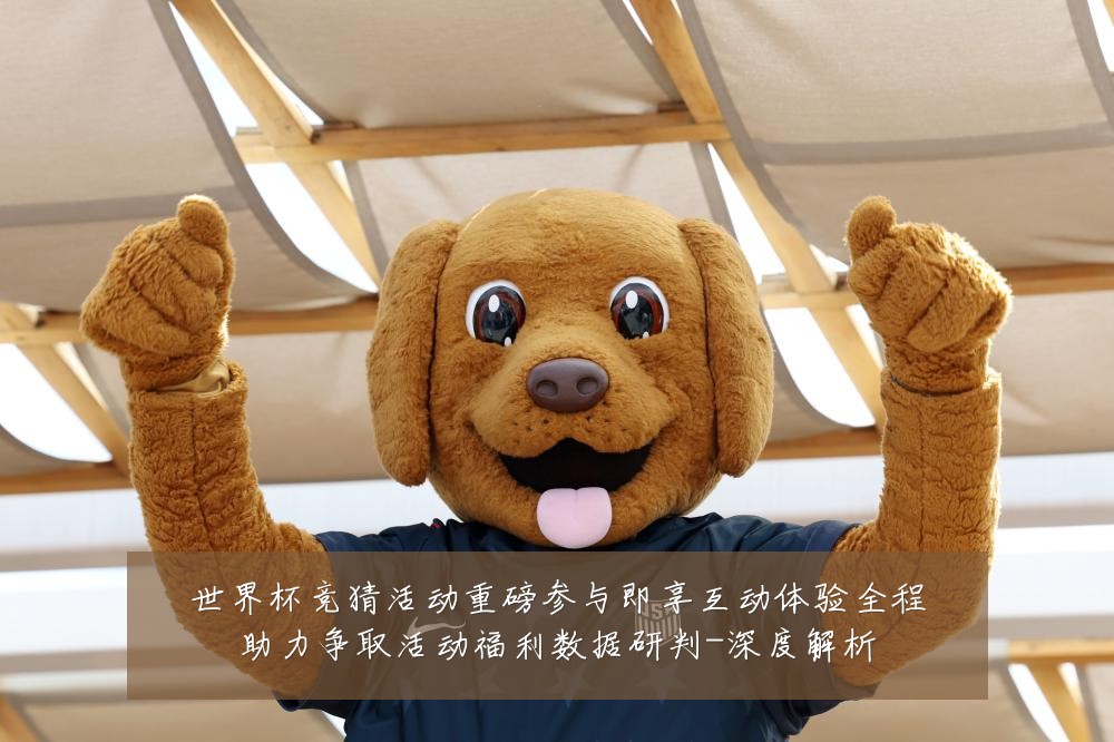 世界杯竞猜活动重磅参与即享互动体验全程助力争取活动福利数据研判-深度解析