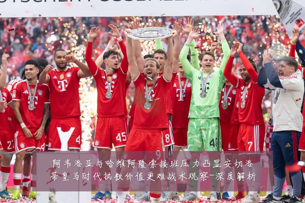 阿韦洛亚与哈维阿隆索接班压力凸显安切洛蒂皇马时代执教价值更难战术观察-深度解析