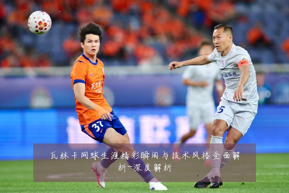 瓦林卡网球生涯精彩瞬间与技术风格全面解析-深度解析